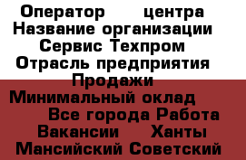 Оператор Call-центра › Название организации ­ Сервис Техпром › Отрасль предприятия ­ Продажи › Минимальный оклад ­ 28 000 - Все города Работа » Вакансии   . Ханты-Мансийский,Советский г.